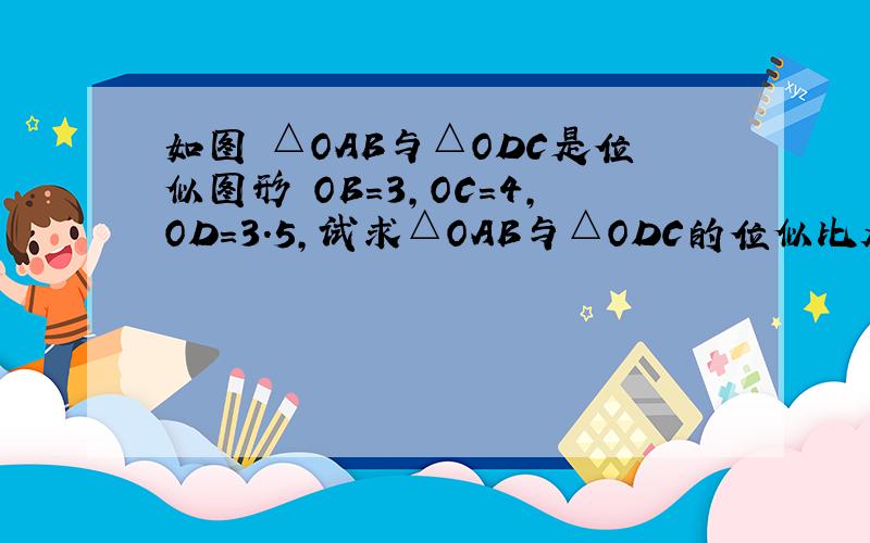 如图 △OAB与△ODC是位似图形 OB=3,OC=4,OD=3.5,试求△OAB与△ODC的位似比及OA的长.