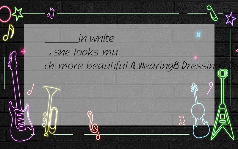 ______in white ,she looks much more beautiful.A.WearingB.DressingC.Dressed D.Having dresse 为什么呢ji 为什么呢