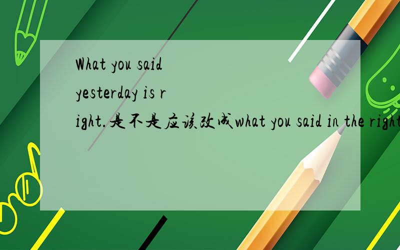 What you said yesterday is right.是不是应该改成what you said in the right yesterday?