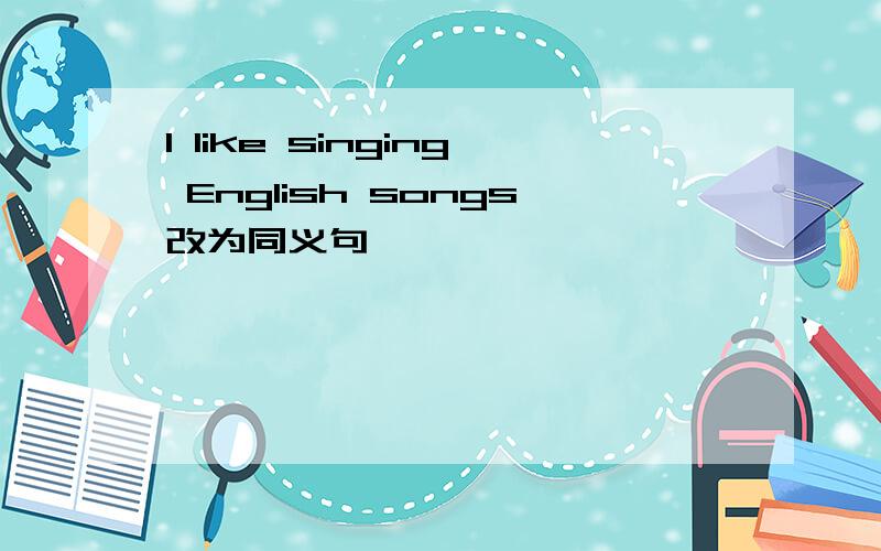 I like singing English songs改为同义句