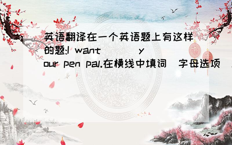英语翻译在一个英语题上有这样的题:I want ___your pen pal.在横线中填词（字母选项）A．be B．to be C．to do D．to have