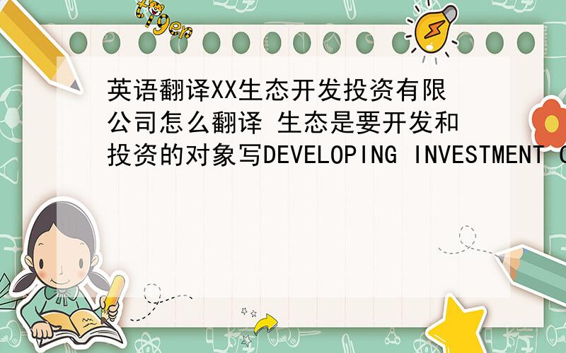 英语翻译XX生态开发投资有限公司怎么翻译 生态是要开发和投资的对象写DEVELOPING INVESTMENT COMPANY 可以的吗