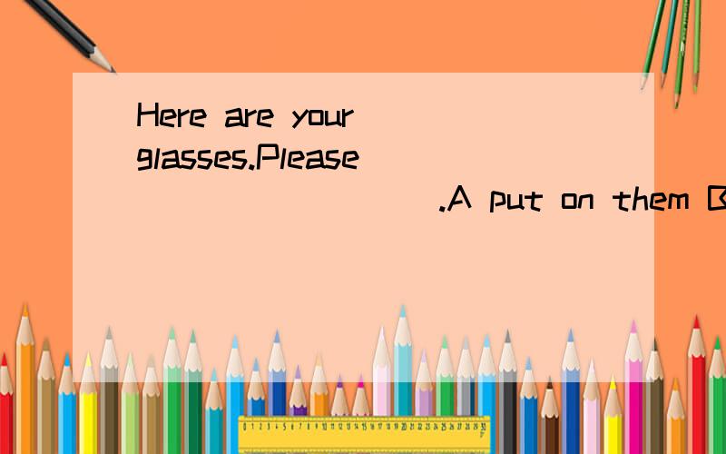 Here are your glasses.Please_________.A put on them B put it on C put them on