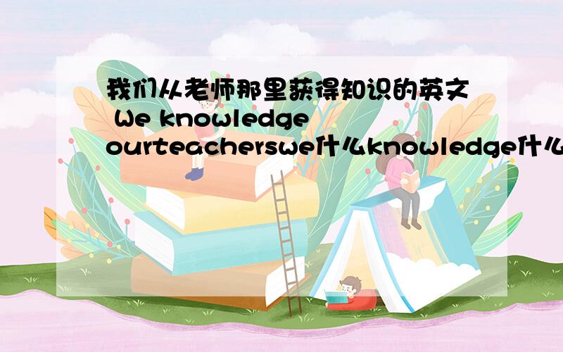 我们从老师那里获得知识的英文 We knowledge ourteacherswe什么knowledge什么ourteachers