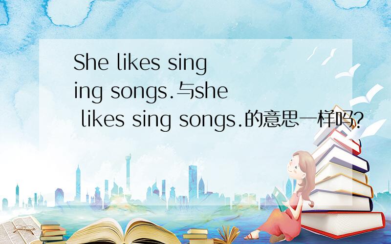 She likes singing songs.与she likes sing songs.的意思一样吗?
