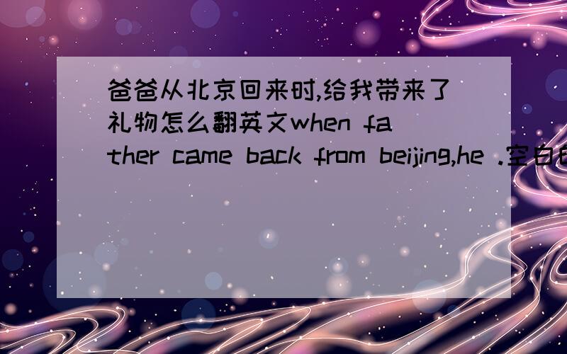 爸爸从北京回来时,给我带来了礼物怎么翻英文when father came back from beijing,he .空白的填社么?
