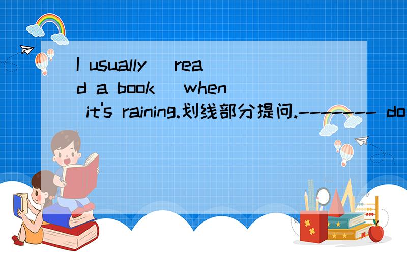 I usually [read a book] when it's raining.划线部分提问.------- do you usually ------ when it's rawhen it's raining?[前面没打完】