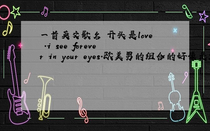 一首英文歌名 开头是love .i see forever in your eyes.欧美男的组合的好像是2个男的不太清楚节奏轻快第一段开始是love.第二段开始是 girl.最好有中文歌词谢谢