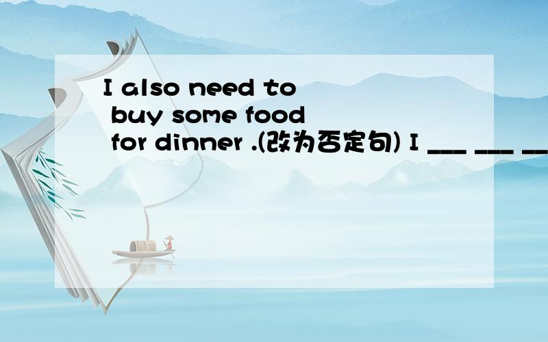 I also need to buy some food for dinner .(改为否定句) I ___ ___ ___ ___ __food for the dinner,_____.