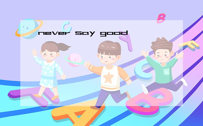 never say good