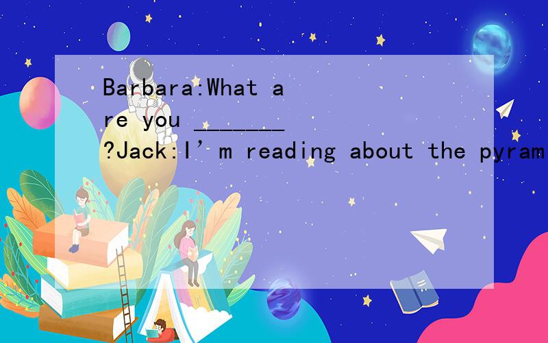 Barbara:What are you _______?Jack:I’m reading about the pyramids.We’re _____ about them atBarbara:What are you _______?Jack:I’m reading about the pyramids.We’re _____ about them at school.Barbara:___ you know anything aboutthem?this book does