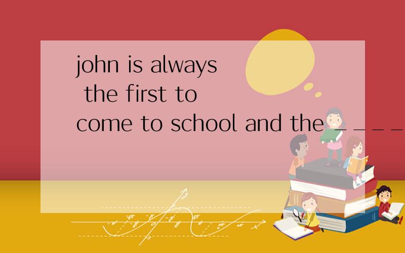 john is always the first to come to school and the _____ to go home