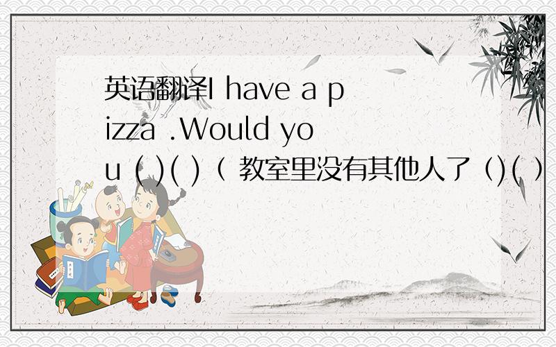 英语翻译I have a pizza .Would you ( )( )（ 教室里没有其他人了（)( ）（ ）in the classroom我可以和他讲任何事情I can （ ）（ ）about （ ）