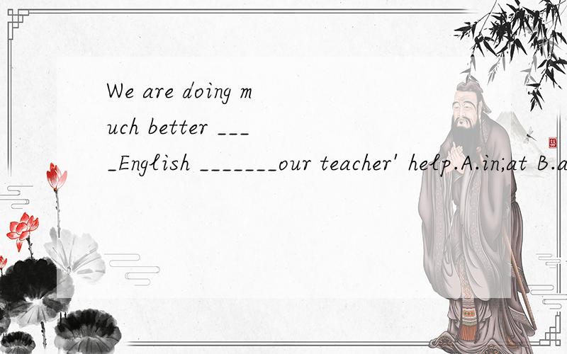 We are doing much better ____English _______our teacher' help.A.in;at B.at ;in C.in;with D.with;with 应该选什么,为什么?