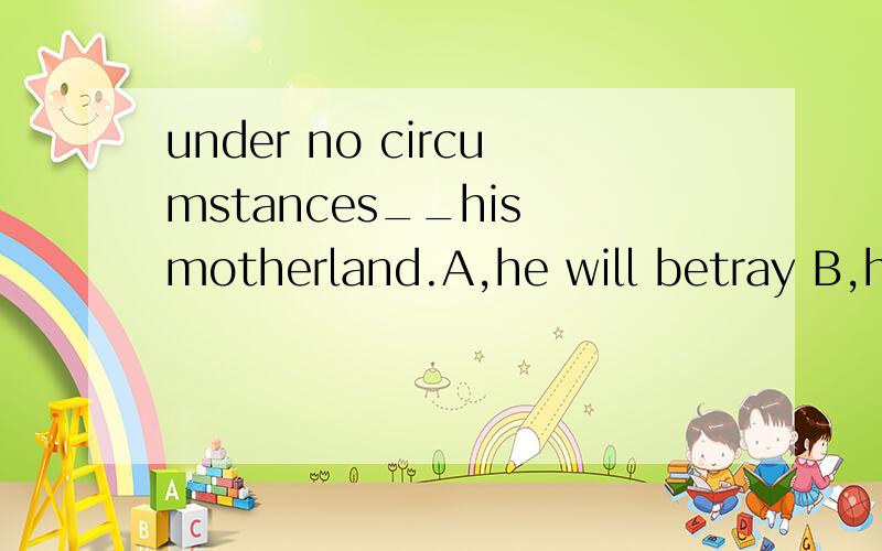 under no circumstances__his motherland.A,he will betray B,he will not betray C,will he betray D,will he not betray