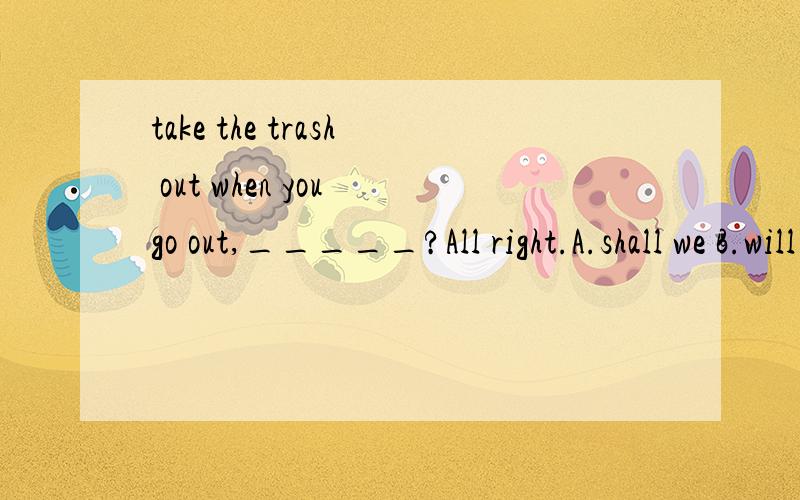 take the trash out when you go out,_____?All right.A.shall we B.will you C.do you D.are you哪个正确,为什么?
