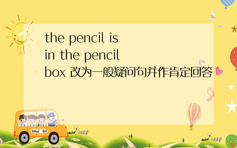 the pencil is in the pencil box 改为一般疑问句并作肯定回答