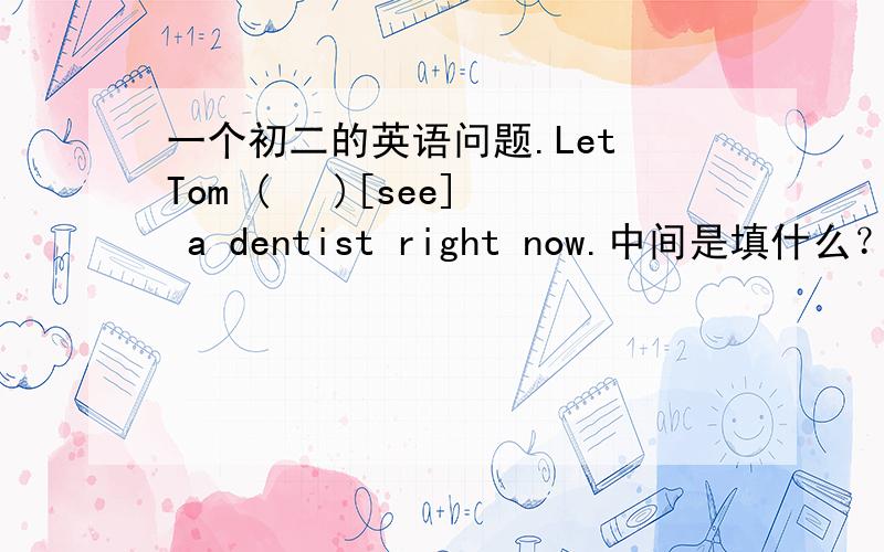 一个初二的英语问题.Let Tom (   )[see] a dentist right now.中间是填什么？又有now  又有let sb do sth 该怎么办？
