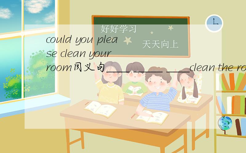 could you please clean your room同义句____ _____ ____clean the room
