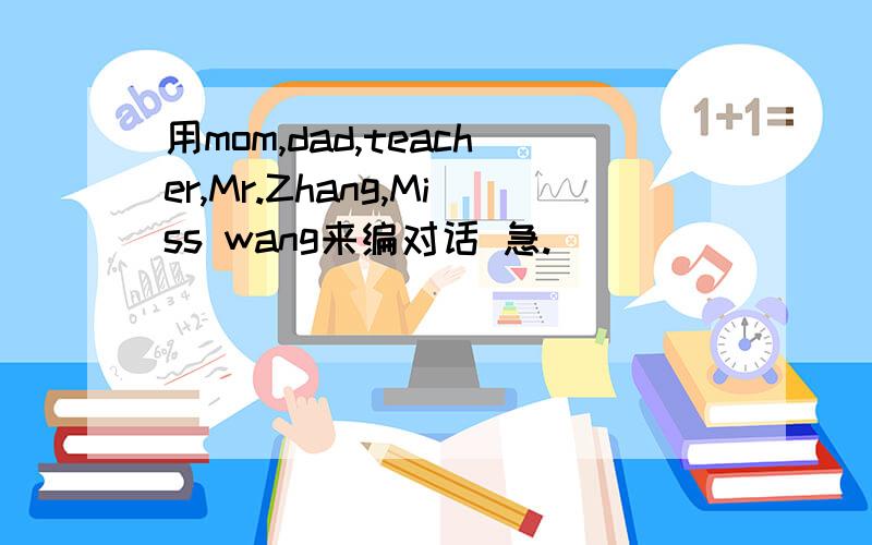 用mom,dad,teacher,Mr.Zhang,Miss wang来编对话 急.