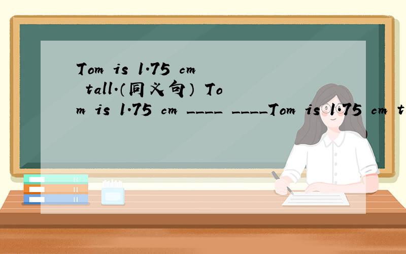 Tom is 1.75 cm tall.（同义句） Tom is 1.75 cm ____ ____Tom is 1.75 cm tall.Tom is 1.75 cm ____ ____.