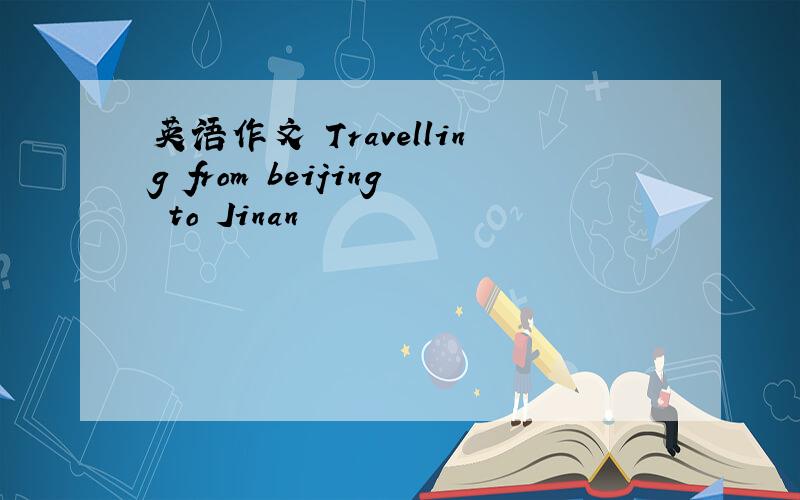 英语作文 Travelling from beijing to Jinan