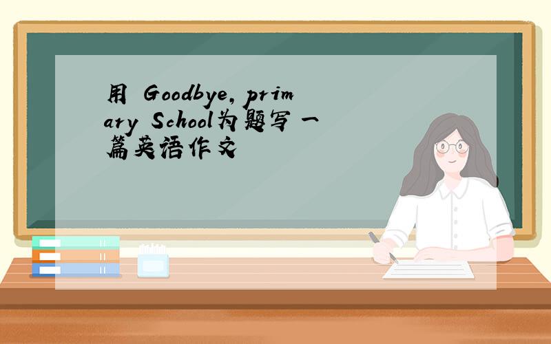 用 Goodbye,primary School为题写一篇英语作文
