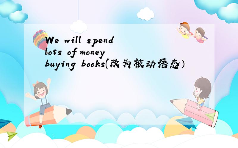 We will spend lots of money buying books(改为被动语态）