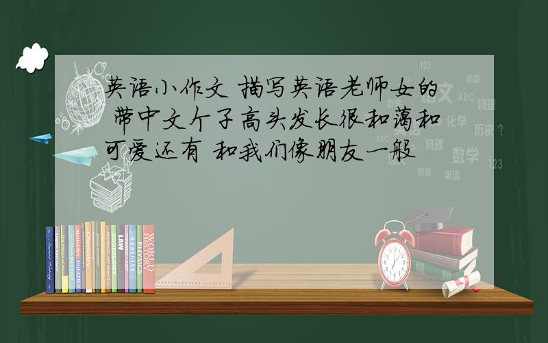 英语小作文 描写英语老师女的 带中文个子高头发长很和蔼和可爱还有 和我们像朋友一般