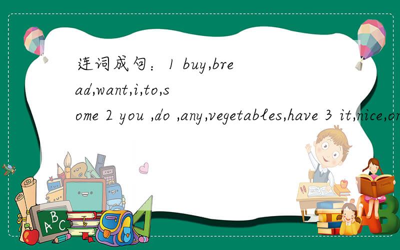 连词成句：1 buy,bread,want,i,to,some 2 you ,do ,any,vegetables,have 3 it,nice,on,looks,very,yo连词成句：1 buy,bread,want,i,to,some 2 you ,do ,any,vegetables,have3 it,nice,on,looks,very,you4 i,about,think,will,it 5 we,fish,have,some ,here