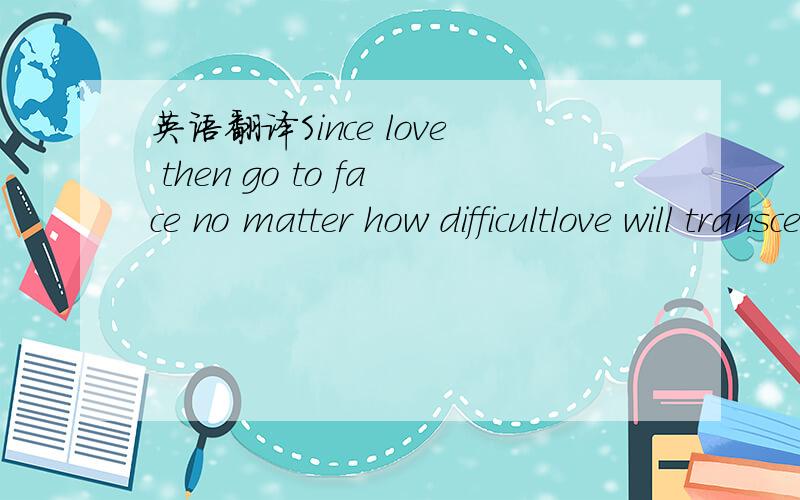 英语翻译Since love then go to face no matter how difficultlove will transcend everything如题 求好的翻译