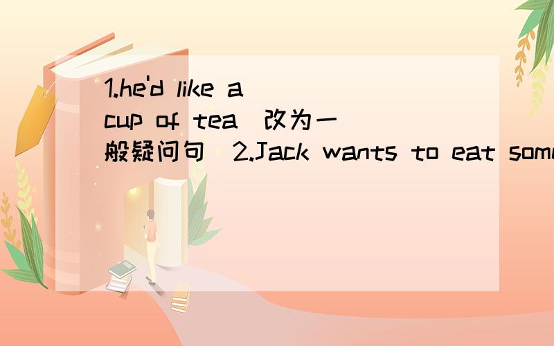 1.he'd like a cup of tea（改为一般疑问句）2.Jack wants to eat some apples（改为同义句）3.根据答语填入适当的问句?---_______________________?---I would like some rice and beef for dinner.