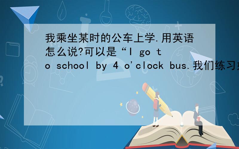 我乘坐某时的公车上学.用英语怎么说?可以是“I go to school by 4 o'clock bus.我们练习好像就出过