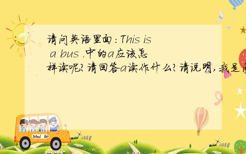 请问英语里面：This is a bus .中的a应该怎样读呢?请回答a读作什么?请说明,我是问在这个句子中读什么音呀，是《啊》还是《饿》呢？请指教！