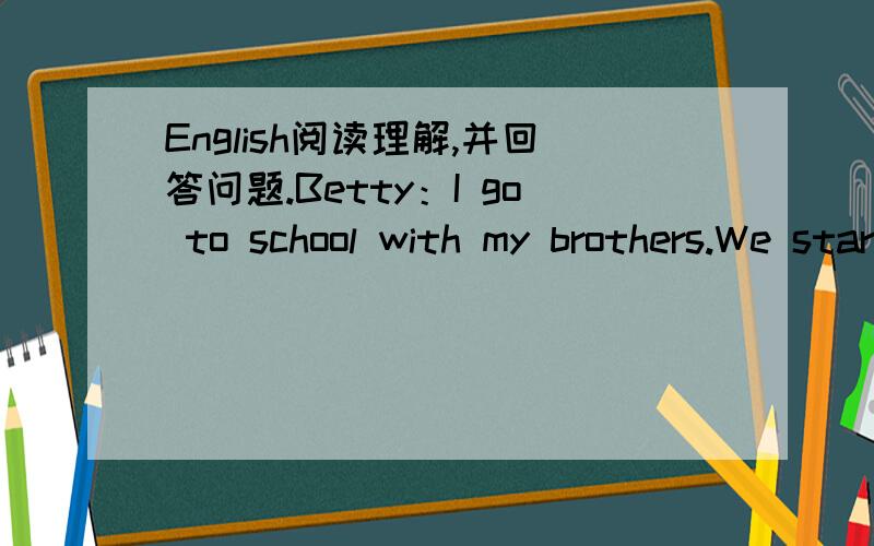 English阅读理解,并回答问题.Betty：I go to school with my brothers.We star school at nine o'clock.We have a break at half past ten.We all have school lunches.I like school lunches.Mybrothers don't like school lunches.They like my mum's food.