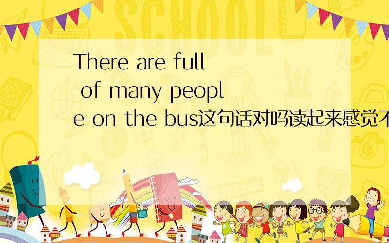 There are full of many people on the bus这句话对吗读起来感觉不顺...full of 和many能连在一起用吗?请大家帮帮忙了