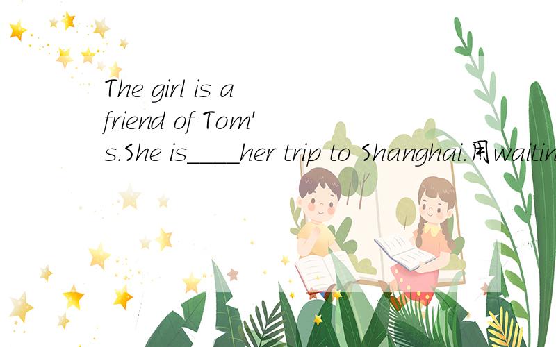 The girl is a friend of Tom's.She is____her trip to Shanghai.用waiting(for,with,of,to)的那种形式