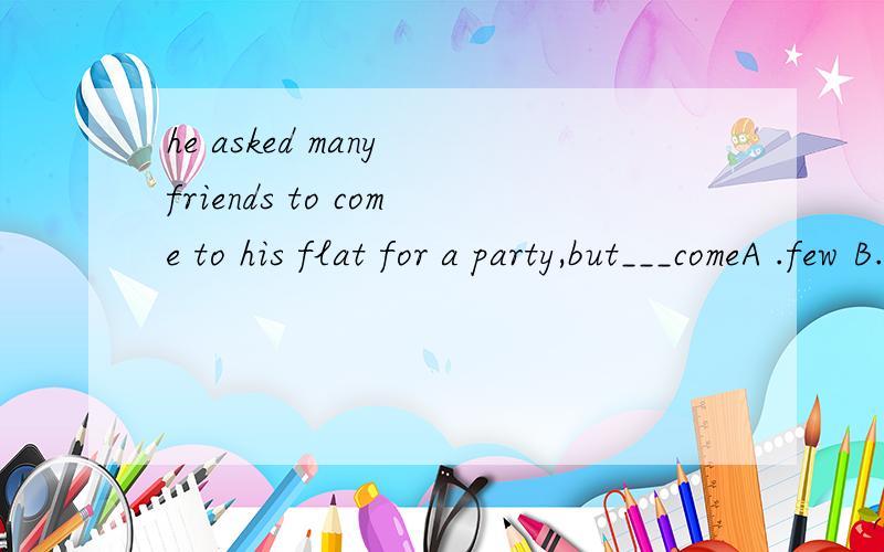 he asked many friends to come to his flat for a party,but___comeA .few B.a few C.little D.are;a lot of