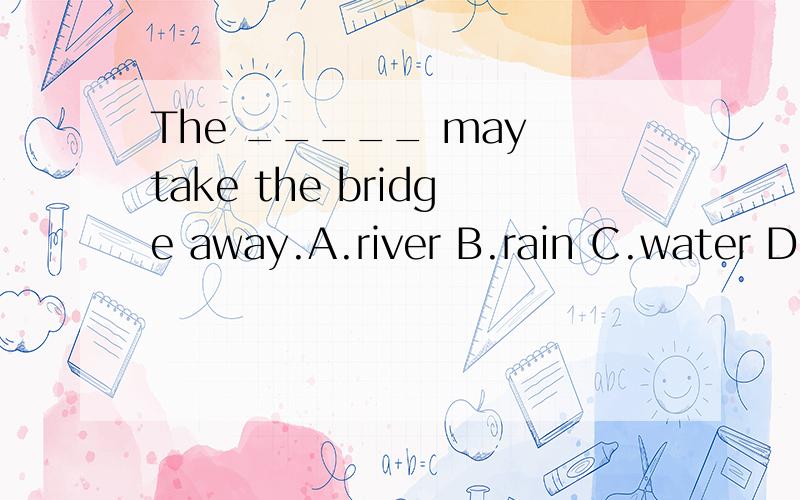 The _____ may take the bridge away.A.river B.rain C.water D.wind请在今晚8点半前做出来,.