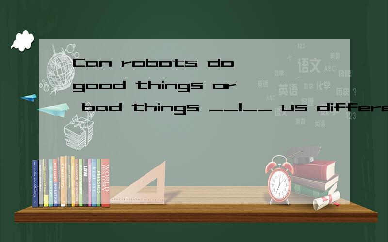 Can robots do good things or bad things __1__ us different people have different __2__ ,some people think roots can make humans __3__ their jobs and make humans __4__ ,but others think robots can __5__ humans do a lot of things ,they can do some work