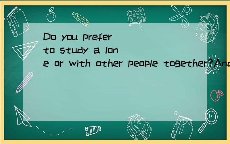 Do you prefer to study a lone or with other people together?And why?这是一道口语题.时间为四分钟.