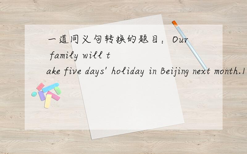 一道同义句转换的题目：Our family will take five days' holiday in Beijing next month.1、Our family will take five days' holiday in Beijing next month.转换：Our family will take ______   _______  _______  holiday in Beijing next month.