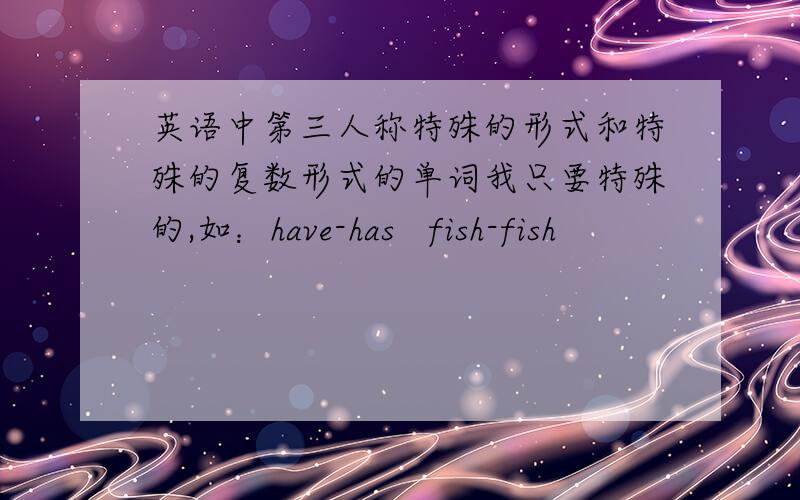 英语中第三人称特殊的形式和特殊的复数形式的单词我只要特殊的,如：have-has   fish-fish
