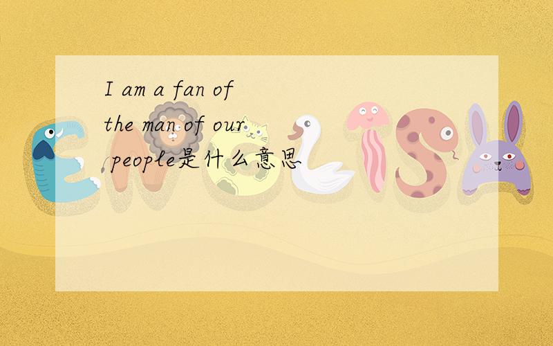 I am a fan of the man of our people是什么意思