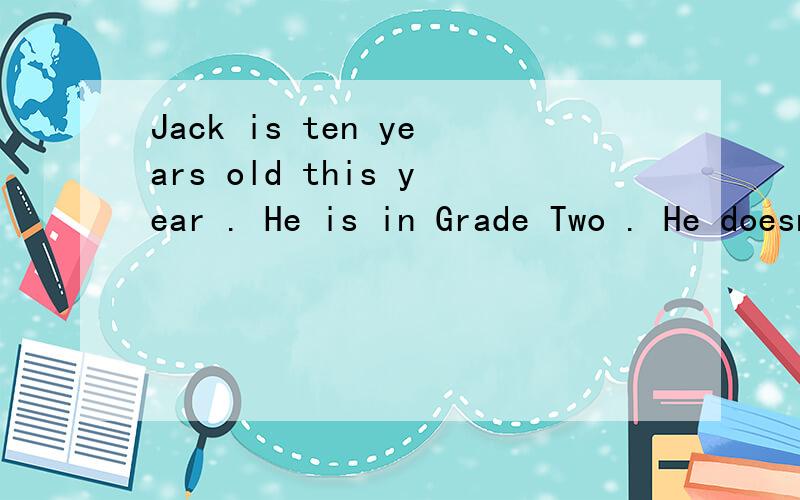 Jack is ten years old this year . He is in Grade Two . He doesn’t work hard (努力) at school . His teacher doesn’t like him . But Jack thinks he is a clever student . And he thinks his math (数学) is good . On a Sunday afternoon, Jack goes ho