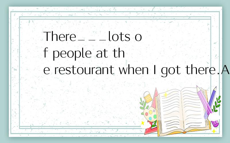 There___lots of people at the restourant when I got there.A.is B.was C.are D.were