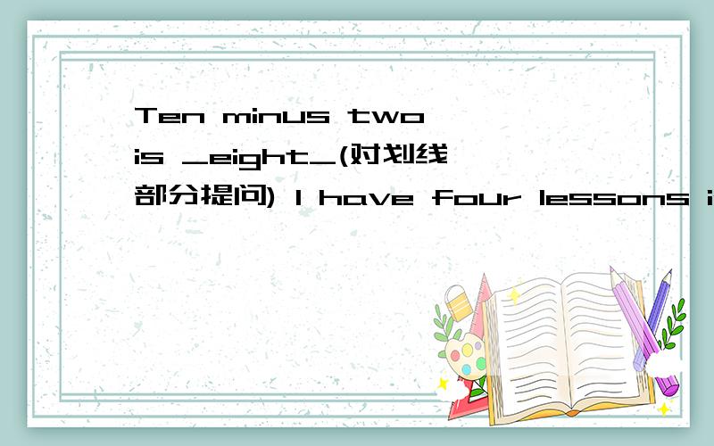 Ten minus two is _eight_(对划线部分提问) I have four lessons in the morning.(用she作主语并改为否定句
