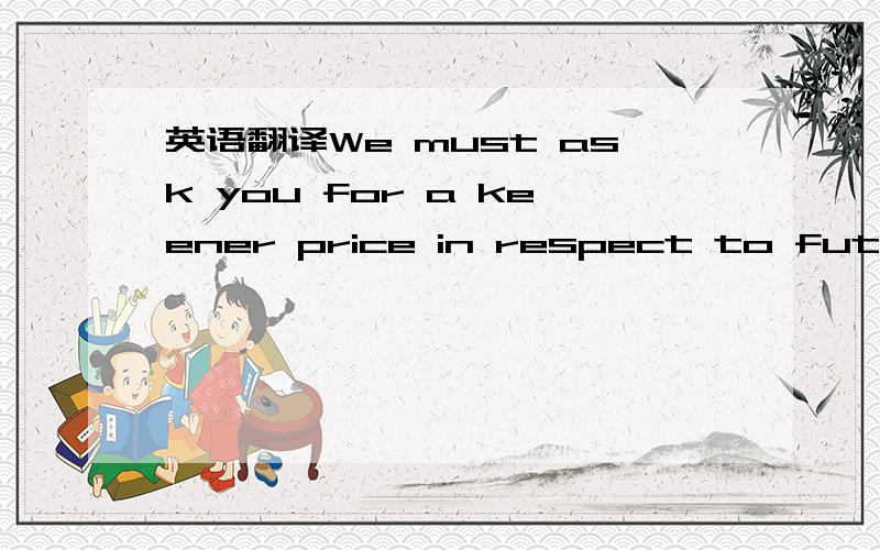 英语翻译We must ask you for a keener price in respect to future orders.in respect to future