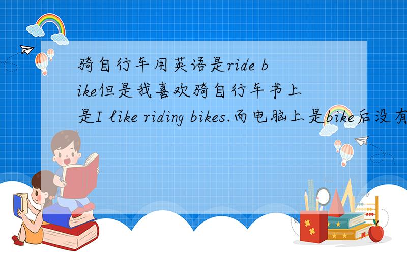 骑自行车用英语是ride bike但是我喜欢骑自行车书上是I like riding bikes.而电脑上是bike后没有s、这是?这是为什么呢?bike和bikes一样么?