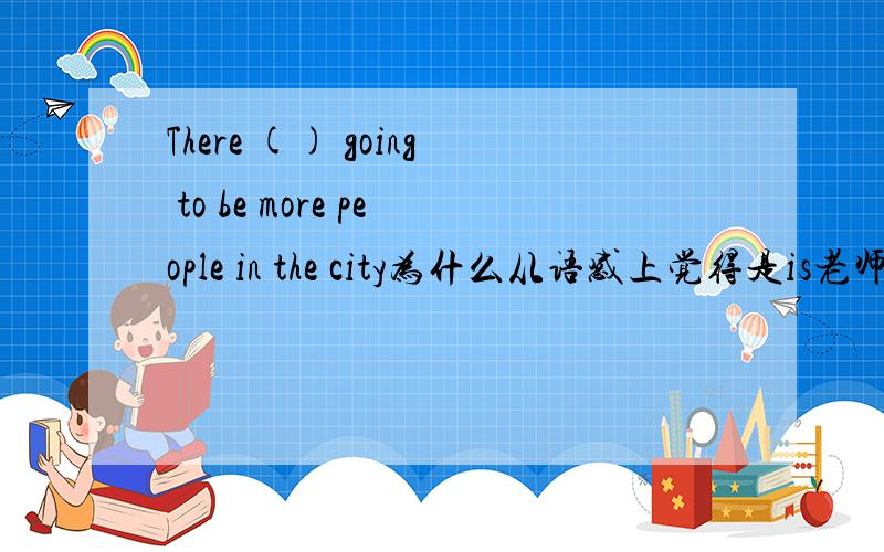 There () going to be more people in the city为什么从语感上觉得是is老师说是are呢?
